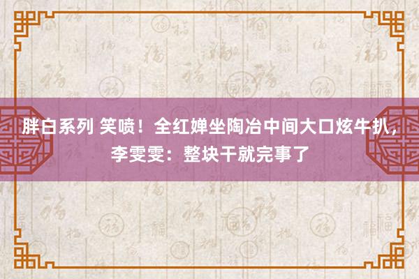 胖白系列 笑喷！全红婵坐陶冶中间大口炫牛扒，李雯雯：整块干就完事了