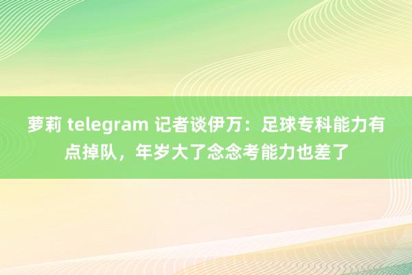 萝莉 telegram 记者谈伊万：足球专科能力有点掉队，年岁大了念念考能力也差了