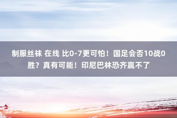 制服丝袜 在线 比0-7更可怕！国足会否10战0胜？真有可能！印尼巴林恐齐赢不了