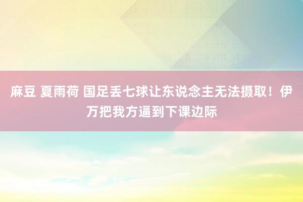 麻豆 夏雨荷 国足丢七球让东说念主无法摄取！伊万把我方逼到下课边际