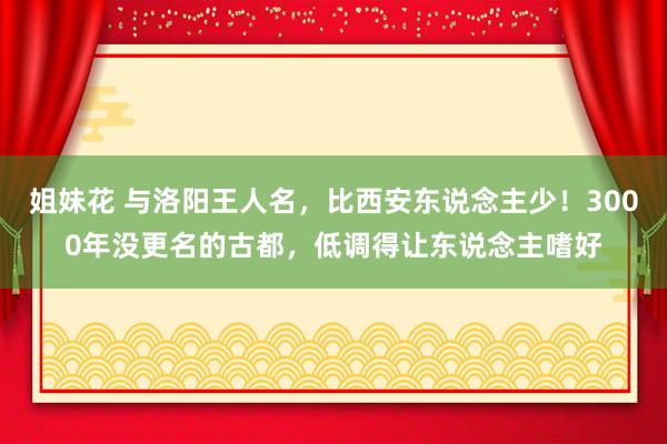 姐妹花 与洛阳王人名，比西安东说念主少！3000年没更名的古都，低调得让东说念主嗜好