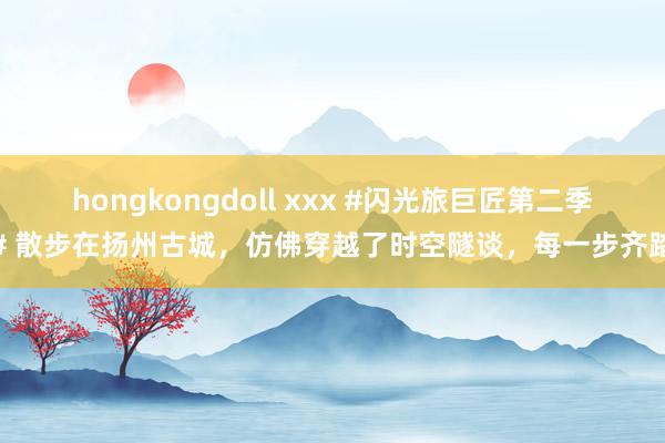 hongkongdoll xxx #闪光旅巨匠第二季# 散步在扬州古城，仿佛穿越了时空隧谈，每一步齐踏