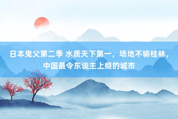 日本鬼父第二季 水质天下第一，场地不输桂林，中国最令东谈主上瘾的城市