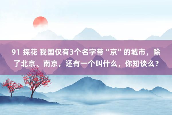 91 探花 我国仅有3个名字带“京”的城市，除了北京、南京，还有一个叫什么，你知谈么？