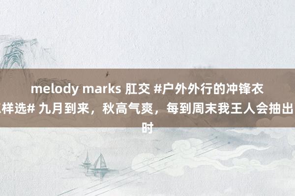 melody marks 肛交 #户外外行的冲锋衣怎样选# 九月到来，秋高气爽，每到周末我王人会抽出时