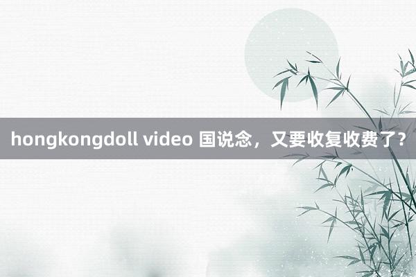 hongkongdoll video 国说念，又要收复收费了？