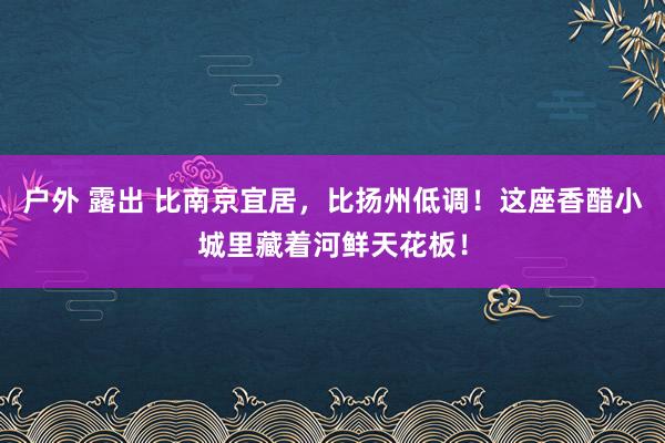 户外 露出 比南京宜居，比扬州低调！这座香醋小城里藏着河鲜天花板！