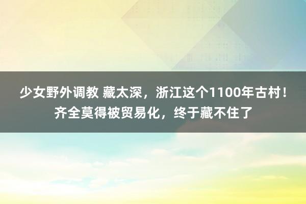 少女野外调教 藏太深，浙江这个1100年古村！齐全莫得被贸易化，终于藏不住了