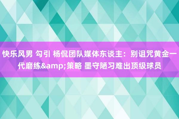 快乐风男 勾引 杨侃团队媒体东谈主：别诅咒黄金一代磨练&策略 墨守陋习难出顶级球员