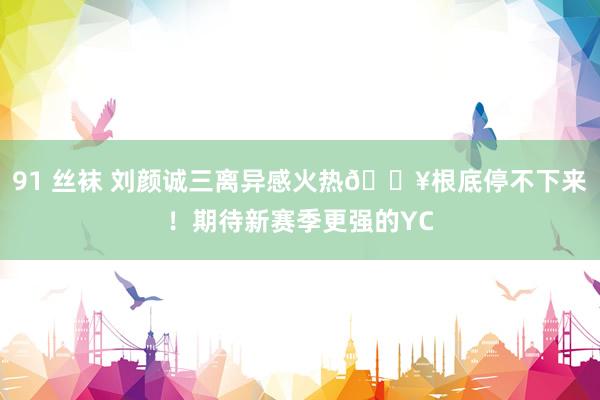 91 丝袜 刘颜诚三离异感火热?根底停不下来！期待新赛季更强的YC