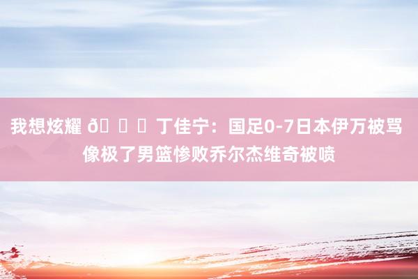 我想炫耀 ?丁佳宁：国足0-7日本伊万被骂 像极了男篮惨败乔尔杰维奇被喷