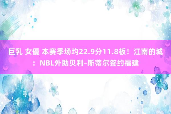 巨乳 女優 本赛季场均22.9分11.8板！江南的城：NBL外助贝利-斯蒂尔签约福建