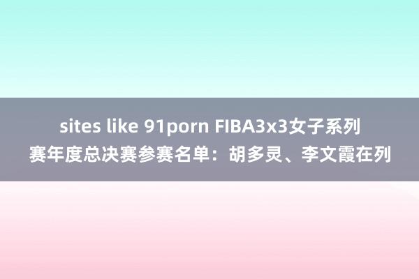 sites like 91porn FIBA3x3女子系列赛年度总决赛参赛名单：胡多灵、李文霞在列