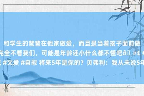 和学生的爸爸在他家做爱，而且是当着孩子面前做爱，太刺激了，孩子完全不看我们，可能是年龄还小什么都不懂吧? #同城 #文爱 #自慰 将来5年是你的？贝弗利：我从未说5年 仅仅和库里说快船组了军舰