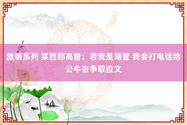 激萌系列 某西部高管：若我是湖管 我会打电话给公牛去争取拉文