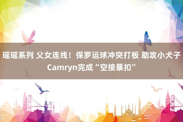 瑶瑶系列 父女连线！保罗运球冲突打板 助攻小犬子Camryn完成“空接暴扣”