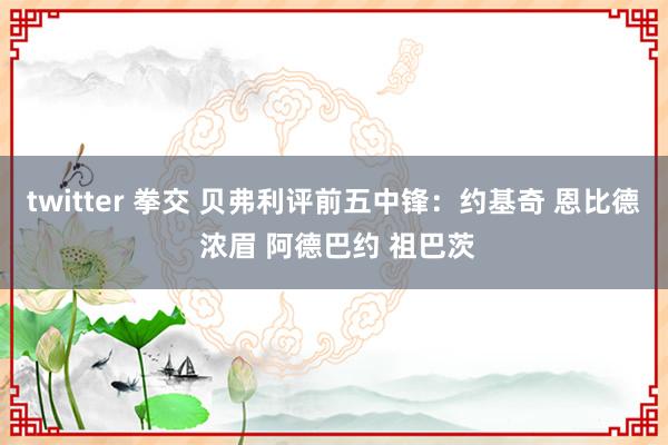 twitter 拳交 贝弗利评前五中锋：约基奇 恩比德 浓眉 阿德巴约 祖巴茨