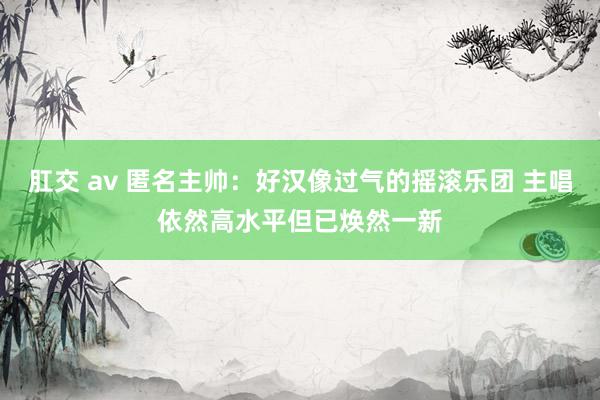 肛交 av 匿名主帅：好汉像过气的摇滚乐团 主唱依然高水平但已焕然一新