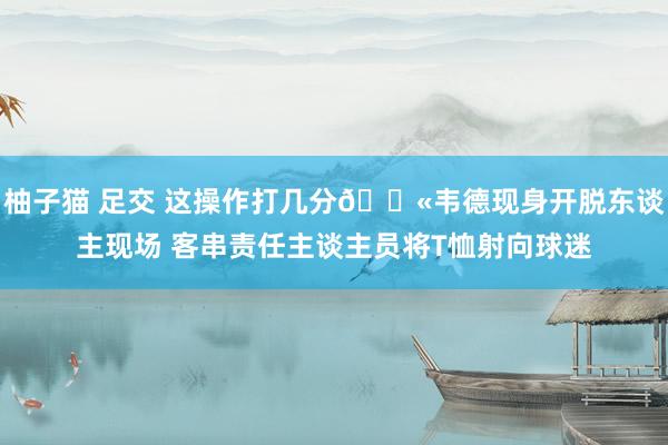 柚子猫 足交 这操作打几分?韦德现身开脱东谈主现场 客串责任主谈主员将T恤射向球迷