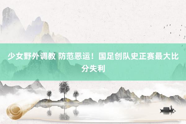 少女野外调教 防范恶运！国足创队史正赛最大比分失利