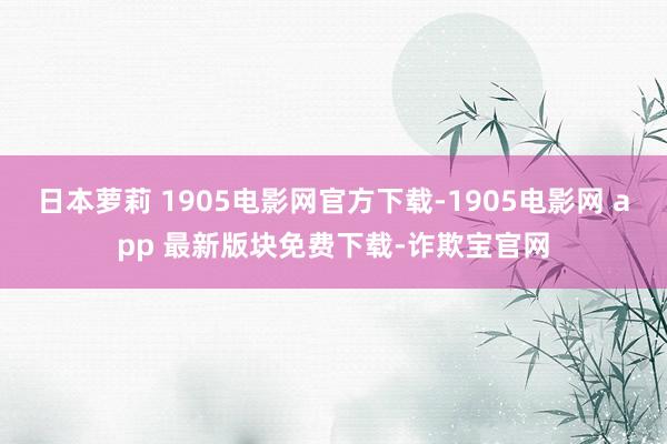 日本萝莉 1905电影网官方下载-1905电影网 app 最新版块免费下载-诈欺宝官网