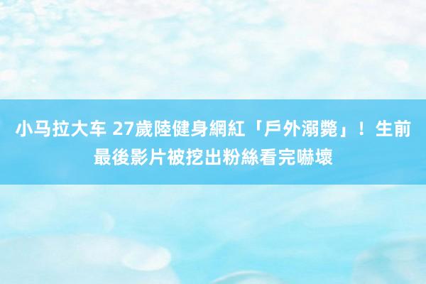 小马拉大车 27歲陸健身網紅「戶外溺斃」！生前最後影片被挖出　粉絲看完嚇壞