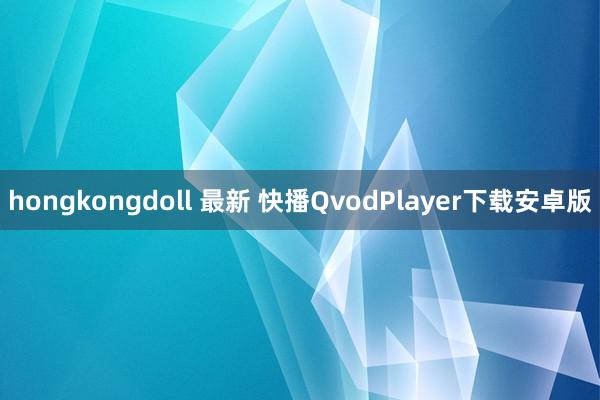 hongkongdoll 最新 快播QvodPlayer下载安卓版