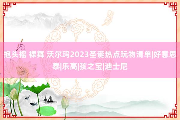 抱头摇 裸舞 沃尔玛2023圣诞热点玩物清单|好意思泰|乐高|孩之宝|迪士尼