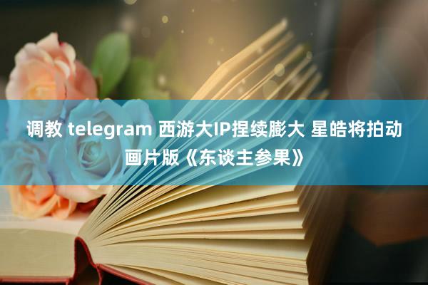 调教 telegram 西游大IP捏续膨大 星皓将拍动画片版《东谈主参果》