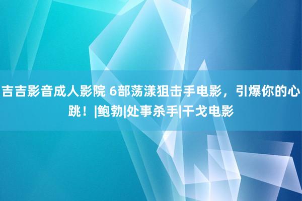 吉吉影音成人影院 6部荡漾狙击手电影，引爆你的心跳！|鲍勃|处事杀手|干戈电影