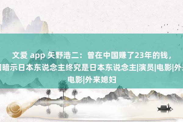 文爱 app 矢野浩二：曾在中国赚了23年的钱，网友们暗示日本东说念主终究是日本东说念主|演员|电影|外来媳妇