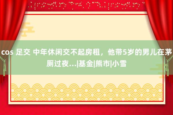 cos 足交 中年休闲交不起房租，他带5岁的男儿在茅厕过夜...|基金|熊市|小雪