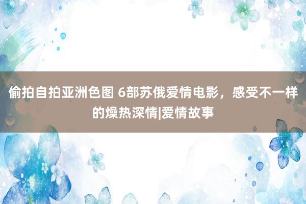 偷拍自拍亚洲色图 6部苏俄爱情电影，感受不一样的燥热深情|爱情故事