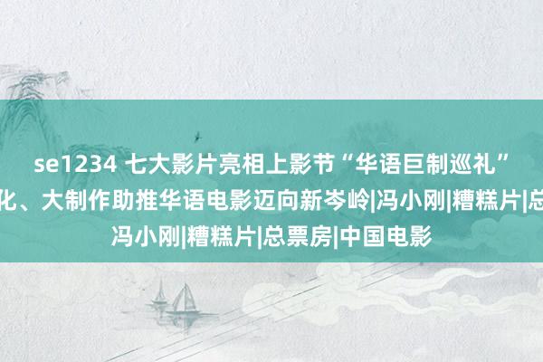 se1234 七大影片亮相上影节“华语巨制巡礼” 品性感、工业化、大制作助推华语电影迈向新岑岭|冯小刚|糟糕片|总票房|中国电影