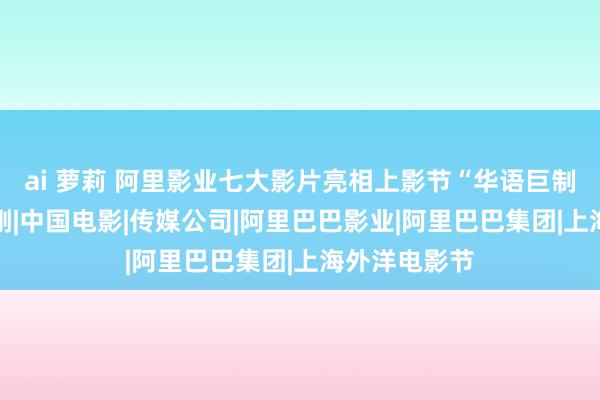 ai 萝莉 阿里影业七大影片亮相上影节“华语巨制巡礼”|冯小刚|中国电影|传媒公司|阿里巴巴影业|阿里巴巴集团|上海外洋电影节