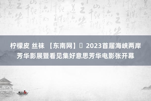 柠檬皮 丝袜 【东南网】​2023首届海峡两岸芳华影展暨看见集好意思芳华电影张开幕