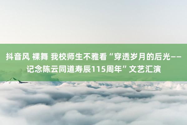 抖音风 裸舞 我校师生不雅看“穿透岁月的后光——记念陈云同道寿辰115周年”文艺汇演