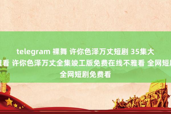 telegram 裸舞 许你色泽万丈短剧 35集大结局不雅看 许你色泽万丈全集竣工版免费在线不雅看 全网短剧免费看