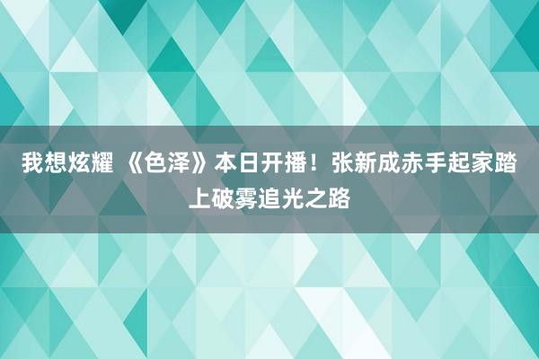 我想炫耀 《色泽》本日开播！张新成赤手起家踏上破雾追光之路