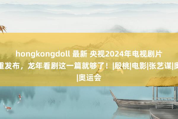 hongkongdoll 最新 央视2024年电视剧片单慎重发布，龙年看剧这一篇就够了！|殷桃|电影|张艺谋|奥运会