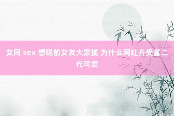 女同 sex 想聪前女友大聚拢 为什么网红齐受富二代可爱