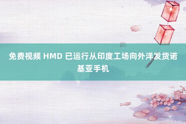 免费视频 HMD 已运行从印度工场向外洋发货诺基亚手机