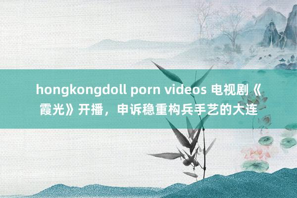 hongkongdoll porn videos 电视剧《霞光》开播，申诉稳重构兵手艺的大连