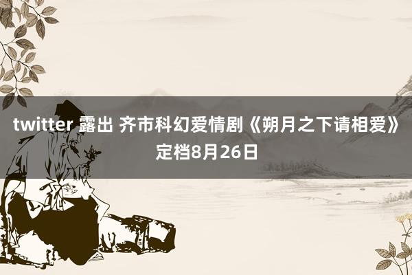 twitter 露出 齐市科幻爱情剧《朔月之下请相爱》定档8月26日