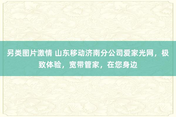 另类图片激情 山东移动济南分公司爱家光网，极致体验，宽带管家，在您身边