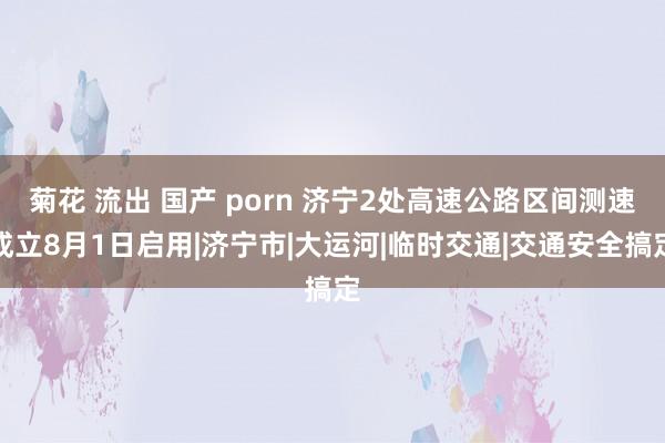 菊花 流出 国产 porn 济宁2处高速公路区间测速成立8月1日启用|济宁市|大运河|临时交通|交通安全搞定