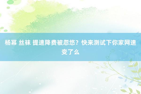 杨幂 丝袜 提速降费被忽悠？快来测试下你家网速变了么