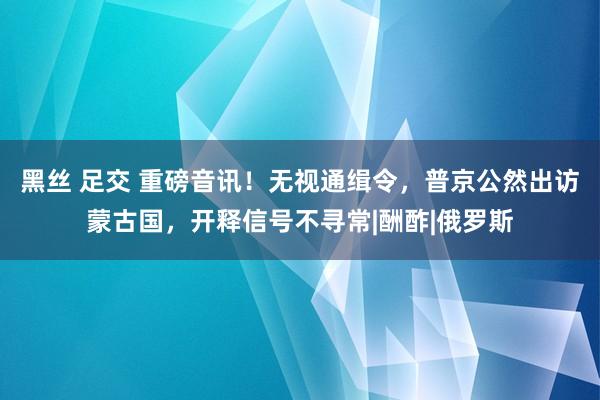 黑丝 足交 重磅音讯！无视通缉令，普京公然出访蒙古国，开释信号不寻常|酬酢|俄罗斯