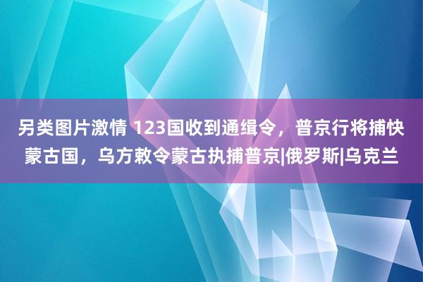 另类图片激情 123国收到通缉令，普京行将捕快蒙古国，乌方敕令蒙古执捕普京|俄罗斯|乌克兰