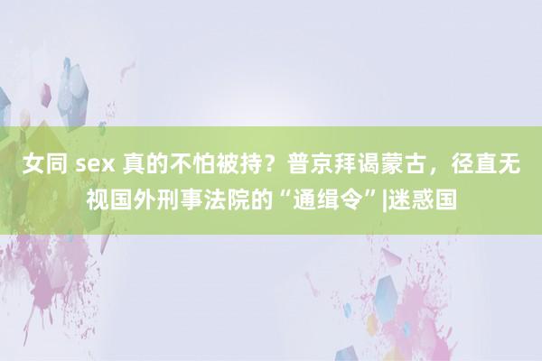 女同 sex 真的不怕被持？普京拜谒蒙古，径直无视国外刑事法院的“通缉令”|迷惑国